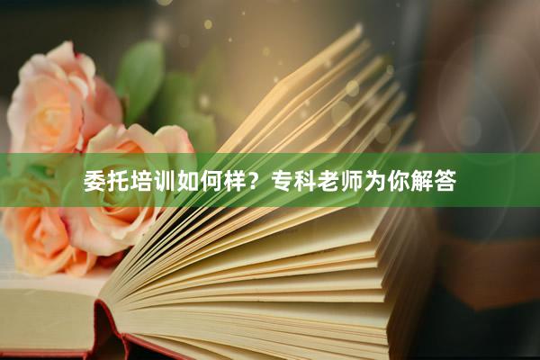 委托培训如何样？专科老师为你解答