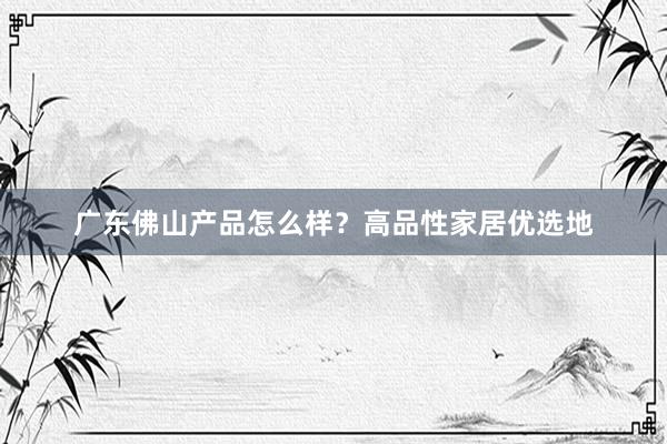 广东佛山产品怎么样？高品性家居优选地